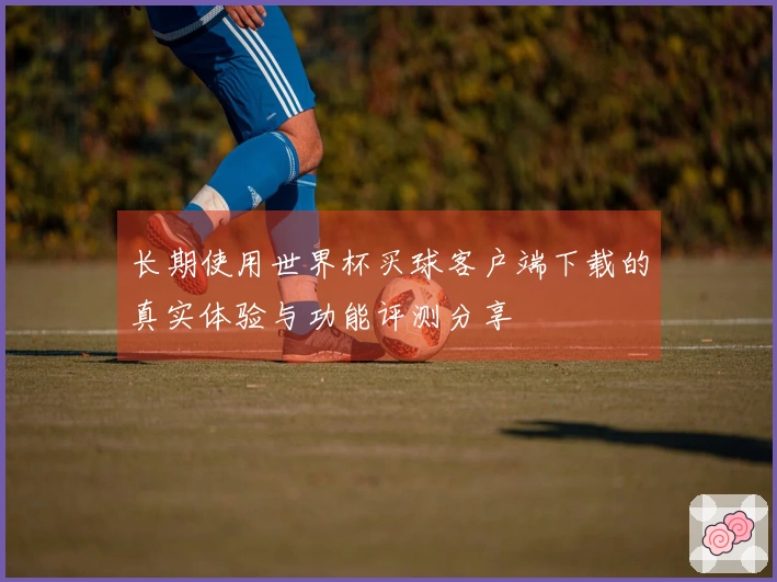 长期使用世界杯买球客户端下载的真实体验与功能评测分享
