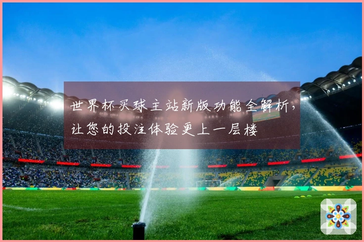 世界杯买球主站新版功能全解析，让您的投注体验更上一层楼